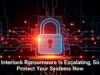 Interlock Ransomware Is Escalating, So Protect Your Systems Now