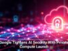 Google Tightens AI Security With Private Compute Launch