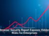 Browser Security Report Exposes Hidden Risks for Enterprises